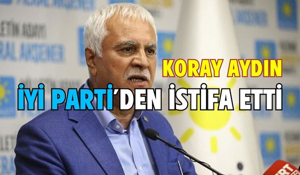 Koray Aydın, İYİ Parti’den istifa ettiğini duyurdu